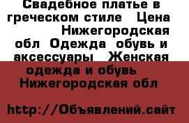 Свадебное платье в греческом стиле › Цена ­ 13 000 - Нижегородская обл. Одежда, обувь и аксессуары » Женская одежда и обувь   . Нижегородская обл.